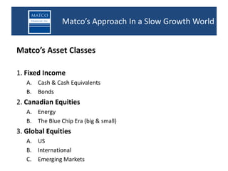 Matco’s Approach In a Slow Growth World


Matco’s Asset Classes

1. Fixed Income
   A. Cash & Cash Equivalents
   B. Bonds
2. Canadian Equities
   A. Energy
   B. The Blue Chip Era (big & small)
3. Global Equities
   A. US
   B. International
   C. Emerging Markets
 