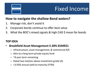 Fixed Income
How to navigate the shallow Bond waters?
1. Manage risk, don’t avoid it
2. Corporate bonds continue to offer best value
3. What the BOC’s mixed signals & high CAD $ mean for bonds

TOP IDEA
• Brookfield Asset Management 5.30% 01MR21
   –   Infrastructure, asset management, & commercial R/E
   –   Akin to a long term private equity fund
   –   ~8 year term remaining
   –   Rated two notches above investment grade (A)
   –   +3.93% annual yield to maturity (YTM)
 