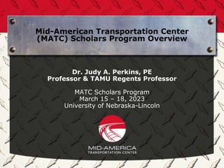 Mid-American Transportation Center
(MATC) Scholars Program Overview
Dr. Judy A. Perkins, PE
Professor & TAMU Regents Professor
MATC Scholars Program
March 15 – 18, 2023
University of Nebraska-Lincoln
 