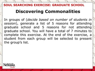 SOUL SEARCHING EXERCISE: GRADUATE SCHOOL
Discovering Commonalities
In groups of (decide based on number of students in
session), generate a list of 5 reasons for attending
graduate school and 5 reasons for not attending
graduate school. You will have a total of 7 minutes to
complete this exercise. At the end of the exercise, a
student from each group will be selected to present
the group’s list.
 