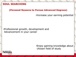 SOUL SEARCHING
•Increase your earning potential
•Professional growth, development and
Advancement in your career
•Enjoy gaining knowledge about
chosen field of study
(Personal Reasons to Pursue Advanced Degrees)
 