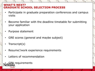 WHAT’S NEXT?
GRADUATE SCHOOL SELECTION PROCESS
• Participate in graduate preparation conferences and campus
visits
• Become familiar with the deadline timetable for submitting
your application
• Purpose statement
• GRE scores (general and maybe subject)
• Transcript(s)
• Resume’/work experience requirements
• Letters of recommendation
• GPA requirements
 