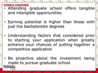 CONCLUSIONS
• Attending graduate school offers tangible
and intangible opportunities
• Earning potential is higher than those with
just the bachelorette degrees
• Understanding factors that considered prior
to starting your application when greatly
enhance your chances of putting together a
competitive application
• Be proactive about the investment being
made to pursue graduate school
 