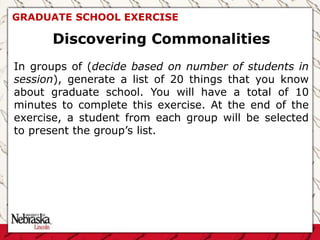 GRADUATE SCHOOL EXERCISE
Discovering Commonalities
In groups of (decide based on number of students in
session), generate a list of 20 things that you know
about graduate school. You will have a total of 10
minutes to complete this exercise. At the end of the
exercise, a student from each group will be selected
to present the group’s list.
 