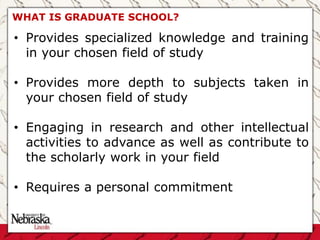 WHAT IS GRADUATE SCHOOL?
• Provides specialized knowledge and training
in your chosen field of study
• Provides more depth to subjects taken in
your chosen field of study
• Engaging in research and other intellectual
activities to advance as well as contribute to
the scholarly work in your field
• Requires a personal commitment
 