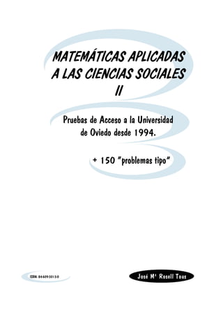 MATEMÁTICAS APLICADAS
             A LAS CIENCIAS SOCIALES
                        II
                      Pruebas de Acceso a la Universidad
                           de Oviedo desde 1994.

                               + 150 “problemas tipo”




ISBN: 84-609-3013-0                          José Mª Rosell Tous
 