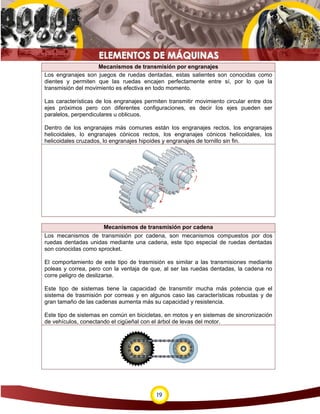 19
Mecanismos de transmisión por engranajes
Los engranajes son juegos de ruedas dentadas, estas salientes son conocidas como
dientes y permiten que las ruedas encajen perfectamente entre sí, por lo que la
transmisión del movimiento es efectiva en todo momento.
Las características de los engranajes permiten transmitir movimiento circular entre dos
ejes próximos pero con diferentes configuraciones, es decir los ejes pueden ser
paralelos, perpendiculares u oblicuos.
Dentro de los engranajes más comunes están los engranajes rectos, los engranajes
helicoidales, lo engranajes cónicos rectos, los engranajes cónicos helicoidales, los
helicoidales cruzados, lo engranajes hipoides y engranajes de tornillo sin fin.
Mecanismos de transmisión por cadena
Los mecanismos de transmisión por cadena, son mecanismos compuestos por dos
ruedas dentadas unidas mediante una cadena, este tipo especial de ruedas dentadas
son conocidas como sprocket.
El comportamiento de este tipo de trasmisión es similar a las transmisiones mediante
poleas y correa, pero con la ventaja de que, al ser las ruedas dentadas, la cadena no
corre peligro de deslizarse.
Este tipo de sistemas tiene la capacidad de transmitir mucha más potencia que el
sistema de trasmisión por correas y en algunos caso las características robustas y de
gran tamaño de las cadenas aumenta más su capacidad y resistencia.
Este tipo de sistemas en común en bicicletas, en motos y en sistemas de sincronización
de vehículos, conectando el cigüeñal con el árbol de levas del motor.
 
