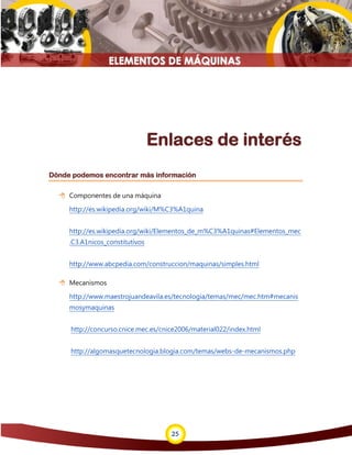 25
Enlaces de interés
Dónde podemos encontrar más información
 Componentes de una máquina
http://es.wikipedia.org/wiki/M%C3%A1quina
http://es.wikipedia.org/wiki/Elementos_de_m%C3%A1quinas#Elementos_mec
.C3.A1nicos_constitutivos
http://www.abcpedia.com/construccion/maquinas/simples.html
 Mecanismos
http://www.maestrojuandeavila.es/tecnologia/temas/mec/mec.htm#mecanis
mosymaquinas
http://concurso.cnice.mec.es/cnice2006/material022/index.html
http://algomasquetecnologia.blogia.com/temas/webs-de-mecanismos.php
 