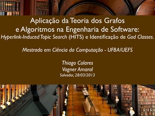 Aplicação da Teoria dos Grafos
      e Algoritmos na Engenharia de Software:
Hyperlink-Induced Topic Search (HITS) e Identiﬁcação de God Classes.

         Mestrado em Ciência da Computação - UFBA/UEFS

                           Thiago Colares
                           Vagner Amaral
                          Salvador, 28/03/2013
 