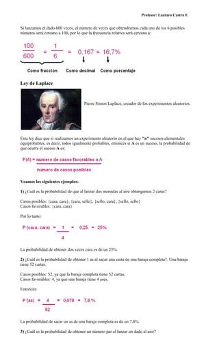 Profesor: Lautaro Castro F.


Si lanzamos el dado 600 veces, el número de veces que obtendremos cada uno de los 6 posibles
números será cercano a 100, por lo que la frecuencia relativa será cercana a:




Ley de Laplace



                                       Pierre Simon Laplace, creador de los experimentos aleatorios.




Esta ley dice que si realizamos un experimento aleatorio en el que hay "n" sucesos elementales
equiprobables, es decir, todos igualmente probables, entonces si A es un suceso, la probabilidad de
que ocurra el suceso A es:




Veamos los siguientes ejemplos:

1) ¿Cuál es la probabilidad de que al lanzar dos monedas al aire obtengamos 2 caras?

Casos posibles: {cara, cara}, {cara, sello}, {sello, cara}, {sello, sello}
Casos favorables: {cara, cara}

Por lo tanto:




La probabilidad de obtener dos veces cara es de un 25%.

2) ¿Cuál es la probabilidad de obtener 1 as al sacar una carta de una baraja completa?. Una baraja
tiene 52 cartas.

Casos posibles: 52, ya que la baraja completa tiene 52 cartas.
Casos favorables: 4, ya que una baraja tiene 4 ases.

Entonces:




La probabilidad de sacar un as de una baraja completa es de un 7,8%.

3) ¿Cuál es la probabilidad de obtener un número par al lanzar un dado al aire?
 