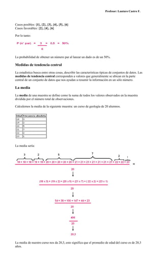 Profesor: Lautaro Castro F.



Casos posibles: {1}, {2}, {3}, {4}, {5}, {6}
Casos favorables: {2}, {4}, {6}

Por lo tanto:




La probabilidad de obtener un número par al lanzar un dado es de un 50%.

Medidas de tendencia central

La estadística busca entre otras cosas, describir las características típicas de conjuntos de datos. Las
medidas de tendencia central corresponden a valores que generalmente se ubican en la parte
central de un conjunto de datos que nos ayudan a resumir la información en un sólo número.

La media

La media de una muestra se define como la suma de todos los valores observados en la muestra
dividida por el número total de observaciones.

Calculemos la media de la siguiente muestra: un curso de geología de 20 alumnos.




La media sería:




La media de nuestro curso nos da 20,3, esto significa que el promedio de edad del curso es de 20,3
años.
 