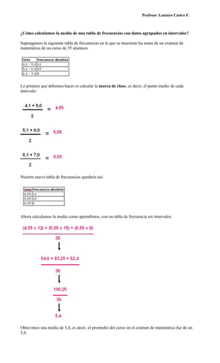 Profesor: Lautaro Castro F.



¿Cómo calculamos la media de una tabla de frecuencias con datos agrupados en intervalos?

Supongamos la siguiente tabla de frecuencias en la que se muestran las notas de un exámen de
matemática de un curso de 35 alumnos:




Lo primero que debemos hacer es calcular la marca de clase, es decir, el punto medio de cada
intervalo:




Nuestra nueva tabla de frecuencias quedaría así:




Ahora calculamos la media como aprendimos, con un tabla de frecuencia sin intervalos:




Obtuvimos una media de 5,4, es decir, el promedio del curso en el exámen de matemática fue de un
5,4.
 