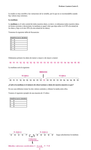 Profesor: Lautaro Castro F.



La media es muy sensible a las variaciones de la variable, por lo que no es recomendable cuando
hay valores muy extremos.

La mediana

La mediana es el valor central de todos nuestros datos, es decir, si ordenamos todos nuestros datos
en forma creciente o decreciente, la mediana es aquel valor que deja sobre sí el 50% (la mitad) de
los datos y bajo sí el otro 50% (la otra mitad de los datos).

Tomemos la siguiente tabla de frecuencias:




Ordenamos primero los datos de menor a mayor o de mayor a menor:




La mediana sería la siguiente:




¿Cuál es la mediana si el número de observaciones o datos de nuestra muestra es par?

En ese caso debemos tomar los dos valores centrales y obtener la media entre ellos.

Veamos el siguiente ejemplo de una muestra de 12 niños:




Partiremos ordenando los datos en forma creciente o decreciente y luego calcularemos la mediana
como se muestra a continuación:
 