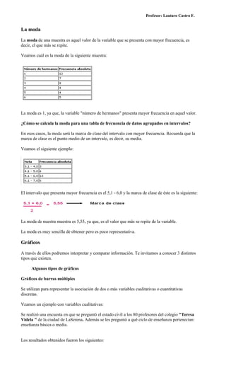 Profesor: Lautaro Castro F.


La moda

La moda de una muestra es aquel valor de la variable que se presenta con mayor frecuencia, es
decir, el que más se repite.

Veamos cuál es la moda de la siguiente muestra:




La moda es 1, ya que, la variable "número de hermanos" presenta mayor frecuencia en aquel valor.

¿Cómo se calcula la moda para una tabla de frecuencia de datos agrupados en intervalos?

En esos casos, la moda será la marca de clase del intervalo con mayor frecuencia. Recuerda que la
marca de clase es el punto medio de un intervalo, es decir, su media.

Veamos el siguiente ejemplo:




El intervalo que presenta mayor frecuencia es el 5,1 - 6,0 y la marca de clase de éste es la siguiente:




La moda de nuestra muestra es 5,55, ya que, es el valor que más se repite de la variable.

La moda es muy sencilla de obtener pero es poco representativa.

Gráficos

A través de ellos podremos interpretar y comparar información. Te invitamos a conocer 3 distintos
tipos que existen.

      Algunos tipos de gráficos

Gráficos de barras múltiples

Se utilizan para representar la asociación de dos o más variables cualitativas o cuantitativas
discretas.

Veamos un ejemplo con variables cualitativas:

Se realizó una encuesta en que se preguntó el estado civil a los 80 profesores del colegio "Teresa
Videla " de la ciudad de LaSerena. Además se les preguntó a qué ciclo de enseñanza pertenecían:
enseñanza básica o media.


Los resultados obtenidos fueron los siguientes:
 