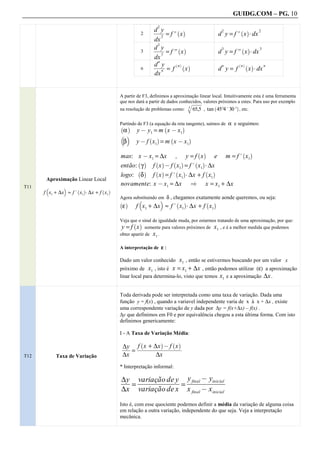 GUIDG.COM – PG. 10
                                                          2
                                                        dfff
                                                         fff
                                                          fff
                                                          fy f
                                                            f
                                                              = f. x                          d y = f . x A dx
                                                                  ` a                          2         ` a         2
                                                 2
                                                            2
                                                        dx
                                                          3
                                                        dfff
                                                         fff
                                                          fff
                                                          fy f
                                                            f
                                                              = f/ x                          d y = f/ x A dx
                                                                   ` a                         3          ` a        3
                                                 3
                                                            3
                                                        dx
                                                          n
                                                        dfff ` n a ` a
                                                         ffff
                                                         fff
                                                          fff
                                                            y                                            ` a

                                                            n = f                             d y= f
                                                                                               n          n    ` a       n
                                                 n                   x                                         x A dx
                                                        dx


                                       A partir de F3, definimos a aproximação linear local. Intuitivamente esta é uma ferramenta
                                       que nos dará a partir de dados conhecidos, valores próximos a estes. Para uso por exemplo
                                                                                www
                                                                                ww
                                                                                ww
                                                                                ww
                                                                                ww
                                                                                 ww
                                                                                 ww
                                                                                 ww
                                       na resolução de problemas como: q 65,5 , tan 45º4. 30. , etc.
                                                                       3
                                                                                          `          a



                                       Partindo de F3 (a equação da reta tangente), saímos de α e seguimos:
                                        α      y @ y1 = m x @ x1
                                       ` a                        `         a
                                       b c
                                        β      y @ f x1 = m x @ x1
                                                      ` a             `         a


                                       mas: x @ x1 = ∆x , y = f x       e m = f. x1
                                                                                    ` a                   ` a

                                       então: γ f x @ f x1 = f . x1 A ∆x
                                             ` a   ` a    ` a   ` a

                                       logo: δ f x = f . x1 A ∆x + f x1
                                             ` a   ` a     ` a      ` a
       Aproximação Linear Local
T11    b       c
                                       novamente: x @ x1 = ∆x [ x = x1 + ∆x
      f x1 + ∆x ≈ f . x1 A ∆x + f x1
                     ` a         ` a
                                       Agora substituindo em δ , chegamos exatamente aonde queremos, ou seja:
                                                b             c
                                        ε      f x1 + ∆x ≈ f. x1 A ∆x + f x1
                                       ` a                                ` a         ` a


                                       Veja que o sinal de igualdade muda, por estarmos tratando de uma aproximação, por que:
                                        y = f x somente para valores próximos de x1 , e é a melhor medida que podemos
                                              ` a

                                       obter apartir de x1 .

                                       A interpretação de ε :

                                       Dado um valor conhecido     x1 , então se estivermos buscando por um valor x
                                       próximo de x1 , isto é x = x1 + ∆x , então podemos utilizar (ε) a aproximação
                                       linar local para determina-lo, visto que temos x1 e a aproximação ∆x .


                                       Toda derivada pode ser interpretada como uma taxa de variação. Dada uma
                                       função y = f(x) , quando a variavel independente varia de x à x + ∆x , existe
                                       uma correspondente variação de y dada por ∆y = f(x+∆x) – f(x) .
                                       ∆y que definimos em F0 e por equivalência chegou a esta última forma. Com isto
                                       definimos genericamente:

                                       I - A Taxa de Variação Média:

                                        ∆yf ffff+ffff@fffff
                                               x f ∆x fff x
                                                 `            a       ` a
                                         ff   ffffffff f fff
                                        fff ffffffffffffff
                                         ff fffffffffffff
                                          f
                                            =
T12        Taxa de Variação             ∆x          ∆x
                                       * Interpretação informal:

                                       ∆yf variaçãofffff yffffffffff
                                                          final @ yinicial
                                       fff fffffffffff fffffffffff
                                        ff fffffffde ff ffffffffff
                                        f   fffffffffy
                                          =            =
                                       ∆x variação de x x final @ x inicial
                                       Isto é, com esse quociente podemos definir a média da variação de alguma coisa
                                       em relação a outra variação, independente do que seja. Veja a interpretação
                                       mecânica.
 