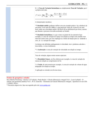 GUIDG.COM – PG. 11

                                            II - A Taxa de Variação Instantânea ou simplesmente Taxa de Variação, que é
                                            a própria derivada:

                                                                       ffff+ffff@fffff
                                                                          x f ∆x fff x
                                                                          `        a     ` a
                                                           ∆yf
                                                           fff
                                                            ff
                                                            ff
                                                             f           ffffffff f fff
                                                                        ffffffffffffff
                                                                         fffffffffffff
                                             f . x = lim       = lim
                                               ` a
                                                    ∆x Q 0 ∆x   ∆x Q 0         ∆x

                                            A interpretação mecânica:

                                            * Velocidade média: podemos definir com um exemplo prático. Se a distância de
                                            um ponto A até outro B é 80Km, e uma particula viajou de A para B, em uma
                                            hora, então sua velocidade média é 80 Km/h (lê-se quilômetros por hora), mesmo
                                            que durante o percurso ela tenha acelerado ou freiado.

                                            * Velocidade instantânea: é o que vemos no painel de um automóvel por
                                            exemplo, é a taxa de variação do espaço em relação ao tempo (este medido num
                                            intervalo muito curto, por isso emprega-se o limite da função para ∆x tendendo a
                                            zero, ∆x é a variação do tempo.

                                            As demais são definidas análogamente à velocidade, isto é, podemos calcular a
                                            taxa média, e a taxa instântanea.

                                            * A Aceleração é a taxa de variação da velocidade em relação ao tempo.


                                            Taxa de variação, alguns nomes nomes especiais:

                                            * A Densidade Linear, em fios elétricos por exemplo, é a taxa de variação da
                                            massa em relação ao comprimento do fio.

                                            * A Vazão, de uma torneira por exemplo, é a taxa de variação do volume de água
                                            despejado em relação ao tempo.

                                            A aplicação se extende em diversas áreas.



Fontes de pesquisa e estudo:
Diva Marilia Flemming - Cálculo A (5ª edição) ; Paulo Boulos - Cálculo diferencial e integral Vol.1 ; Louis Leithold – O
cálculo com geometria analítica Vol.1 ; W.A. Granville – Elementos de Cálculo Diferencial e Integral ; Apostila/Livro de CDI-
1 UDESC 2010-1.
* Encontrou algum erro, faça sua sugestão pelo site www.guidg.com
 