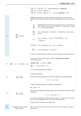 GUIDG.COM – PG. 3


                                         * Se 8 x 2 ao D f 9 f. , então dizemos que f é derivável .
                                                                     +
                                         * Se m p // ao eixo y então 9 f. .
                                         * Se m p // ao eixo x então f’ = 0 # se f é constante f. = 0 .


                                         Notação: à esquerda estão os síbolos usados para representar (F1) a derivada de uma
                                         função. Também podemos encontrar notações extras dependendo do livro, as mais comuns
                                         são:



                                                  fff
                                                  df
                                                  ff
                                                   f     Operador de derivação: Isto não é um quociente e deve ser visto como um
                                                         todo. Indica que o que estiver a sua direita deve ser diferenciado em relação
                                                 dx      a x ( x uma variável qualquer).


                                                 dyf
                                                 fff
                                                  ff
                                                  f      Lê-se: A derivada de y em relação à x . Também fala-se dy dx como se
                                                         escreve.
             dyf ` a
             fff
              ff
              f
                                                 dx
F2              = f. x
             dx                                                                            f. x ≠ f x
                                                                                              ` a       ` a
                                                  ` a    Lê-se: f linha de x . Veja que                        , Mas
                                                 f. x
                                                          f. x = y.
                                                             ` a


                                                   ` a
                                             Dx f x      Lê-se: A derivada de f de x “ f (x) ” em relação a x .


                                                 Dx y    Lê-se: A derivada de y em relação a x .


                                         * Todas essas notações podem ser aplicadas as regras da tabela de derivadas elementares.


                                         Com base em F0 e F1, definimos após a derivada, a equação da reta tangente.
                                         A fórmula pode variar:

                                         sabemos que: y1 = f x1
                                                                        ` a
                                                                               então:
     α      y @ y1 = m x @ x1
     ` a                 `           a
F3                                       b c
                                             β      y @ f x1 = m x @ x1
                                                         ` a        `          a


                                         α e β são todas equações da reta tangente.


                                         Condição de paralelismo.

F4
              r // s                     Duas retas são paralelas quando seus coeficientes angulares (as derivadas) são iguais.

                                                                              r // s ^ mr = ms .

                                         Condição de perpendicularismo ou condição de ortogonalidade.

                                         mr A m s =@ 1
                                         Duas retas são perpendiculares quando o produto de seus coeficientes angulares for igual à
                                         um negativo:
F5
              r?s                                                        r ? s ^ mr A ms = @ 1
                                         Os exercícios costumam dizer “dada uma reta r normal a s...”, ou vice e versa. Isto nos diz
                                         que as retas são perpendiculares entre si (formando um ângulo de 90º).

                                         *O ângulo de 90º é conhecido como o ângulo reto.


T1    * A equação da reta normal à       Seja f (x) uma curva continua e derivável. Logo esta tem n retas tangentes, e portanto n
            curva no ponto.              retas normais.
 