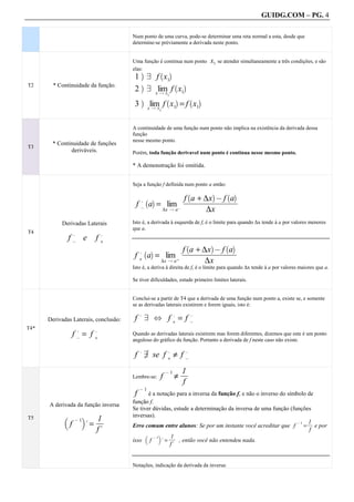 GUIDG.COM – PG. 4

                                         Num ponto de uma curva, pode-se determinar uma reta normal a esta, desde que
                                         determine-se préviamente a derivada neste ponto.


                                         Uma função é continua num ponto            x1 se atender simultaneamente a três condições, e são
                                         elas:
                                             a      ` a
                                          1 9 f x1
T2      * Continuidade da função.          a        ` a
                                          2 9 xlim f x1
                                                Qx              1

                                                       lim f x1 = f x1
                                              a                 ` a           ` a
                                          3            x Q x1



                                         A continuidade de uma função num ponto não implica na existência da derivada dessa
                                         função
                                         nesse mesmo ponto.
       * Continuidade de funções
T3
              deriváveis.                Porém, toda função derivavel num ponto é continua nesse mesmo ponto.

                                         * A demonstração foi omitida.


                                         Seja a função f definida num ponto a então:

                                                                    a + ∆x @ f a
                                                                          `         a      ` a
                                                                 fffffffffffffff
                                                                  fffffffffffff
                                                                   fffffffffffff
                                                       a = lim @
                                                  ,   ` a
                                          f@
                                                          ∆x Q a         ∆x
           Derivadas Laterais            Isto é, a derivada à esquerda de f, é o limite para quando ∆x tende à a por valores menores
                                         que a.
T4                  ,                ,
                f@ e             f+
                                                                   a + ∆x @ f a
                                                                          `         a     ` a
                                                                fffffffffffffff
                                                                 fffffffffffff
                                                                  fffffffffffff
                                                      a = lim +
                                              ,       ` a
                                          f+
                                                         ∆x Q a         ∆x
                                         Isto é, a deriva à direita de f, é o limite para quando ∆x tende à a por valores maiores que a.

                                         Se tiver dificuldades, estude primeiro limites laterais.


                                         Conclui-se a partir de T4 que a derivada de uma função num ponto a, existe se, e somente
                                         se as derivadas laterais existirem e forem iguais, isto é:

                                          f 9 ^ f+ = f@
                                              ,                      ,        ,
      Derivadas Laterais, conclusão:
T4*
                    f@= f+
                        ,        ,
                                         Quando as derivadas laterais existirem mas forem diferentes, dizemos que este é um ponto
                                         anguloso do gráfico da função. Portanto a derivada de f neste caso não existe.

                                          f 9 se f + ≠ f @
                                              ,                 ,         ,
                                            +

                                                                         1f
                                                                         ff
                                                                          ff
                                                                     ≠
                                                                @1
                                         Lembre-se:         f
                                                                         f
                                              @1
                                          f      é a notação para a inversa da função f, e não o inverso do símbolo de
                                         função f.
      A derivada da função inversa
                                         Se tiver dúvidas, estude a determinação da inversa de uma função (funções
                                         inversas).
T5          b               c    1f
                                  ff
                                  ff
                            .=
                    @1                                                                                              1f
                f                                                                                                   ff
                                                                                                                     fff
                                         Erro comum entre alunos: Se por um instante você acreditar que f = e por
                                                                                                                @1

                                 f.                                                                                  f
                                                           ff
                                                           1ff
                                                            ff
                                                            f f
                                               b      c
                                                       . =
                                                   @1
                                         isso f                 , então você não entendeu nada.
                                                           f.


                                         Notações, indicação da derivada da inversa:
 