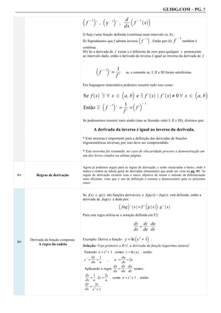 GUIDG.COM – PG. 5

                                                                                  fff
                                                                                  df
                                                                                  ff
                                                                                   f
                                    b         c            b            c            b              ac
                                             @1                    @1                        @ 1`
                                         f        . , y                 . ,              f          x
                                                                                  dx
                                    I) Seja f uma função definida (contínua) num intervalo (a, b) ;
                                                                          b    c                    @1
                                                                             @1
                                    II) Suponhamos que f admita inversa f        . Então por (I) f     também é
                                    contínua.
                                    III) Se a derivada de f existe e é diferente de zero para qualquer x pertencente
                                    ao intervalo dado, então a derivada da inversa é igual ao inverso da derivada de f
                                    .
                                                   b           c            1f
                                                                             ff
                                                                             ff
                                                                   .=
                                                           @1
                                                       f                          se, e somente se, I, II e III forem satisfeistas.
                                                                            f.
                                    Em linguagem matemática podemos resumir tudo isso como:
                                                                              b        c                                              b   c
                                        Se f x 9 8 x 2 a, b e 9 f. x | f. x ≠ 0 8 x 2 a, b
                                              ` a                                                       ` a   ` a

                                                           b        c      1f b c@ 1
                                                                            ff
                                                                            ff
                                                                        . = = f.
                                                                   @1
                                        Então 9                f
                                                                           f.
                                    Se pudessemos resumir mais ainda (mas se fazendo valer I, II e III), dizemos que:

                                                  A derivada da inversa é igual ao inverso da derivada.
                                    * Este teorema é importante para a definição das derivadas de funções
                                    trigonométricas inversas, por isso deve ser compreendido.

                                    * Este teorema foi resumido, no caso de obscuridade procure a demonstração em
                                    um dos livros citados na ultima página.


                                    Agora já podemos seguir para as regras de derivação, e serão enunciadas a baixo, onde #
                                    indica a ordem na tabela geral de derivadas elementares que pode ser vista na pg. 01. As
R#       Regras de derivação        regras de derivação existem com o único objetivo de tornar o método de diferenciação
                                    mais eficiente, visto que o uso da definição é extenso e desnecessário para os próximos
                                    casos.


                                    Se f(x) e g(x) são funções deriváveis, e f(g(x)) = fog(x) está definida, então a
                                    derivada de fog(x) é dada por:
                                    .
                                                           b     c ` a       b ` ac
                                                                              fog . x = f. g x A g. x
                                                                                           ` a
                                    .

                                    Para esta regra utiliza-se a notação definida em F2:

                                                                                         dyf dyf duf
                                                                                         ff ff ff
                                                                                          ff ff ff
                                                                                          ff ff ff
                                                                                          f
                                                                                            = fA f
                                                                                         dx du dx
                                                                                         b              c
     Derivada da função composta:   Exemplo: Derive a função                      y = ln x 2 + 1 :
R0
          A regra da cadeia         Solução: Veja primeiro a R11, a derivada da função logaritmo natural.
                                    .

                                        Fazendo u = x 2 + 1 , temos y = ln u , então:
                                                                                         ` a

                                              dyf 1f
                                              ff f
                                              ff f
                                               ff f
                                               ff f
                                               f                  duf
                                                                  ff
                                                                  ff
                                                                   ff
                                                                   ff
                                                                   f
                                        y. =     =      ,    u. =     = 2x
                                             du u                 dx
                                                             dyf dyf duf
                                                             ff ff ff
                                                             ff ff ff
                                                              ff ff f f
                                                              f
                                                              f    ff f f
                                                                   f f
                                        Aplicando a regra       =    A     temos:
                                                             dx du dx
                                         dyf 1f
                                         ff f
                                          ff f
                                          ff f
                                          ff    f     2xf
                                                      ff
                                                       ff
                                                       f
                                                       ff
                                             = A 2x =     , como u = x 2 + 1 , então:
                                         dx u         u
                                        dyf ffff
                                         ff ffff
                                         f f ffff
                                         f f ffff
                                          f
                                          f     2x f
                                                ff
                                            = 2
                                        dx x + 1
 