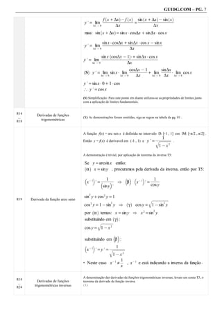 GUIDG.COM – PG. 7

                                                     x + ∆x @ f x     x + ∆x @ sin x
                                                            `           a   ` a       `         a       ` a
                                                  fffffffffffffff sinfffffffffffffff
                                       y. = lim ffffffffffffff ffffffffffffffff
                                                   fffffffffffff ffffffffffffffff
                                                    fffffffffffff fffffffffffffff
                                                                  = f
                                           ∆x Q 0         ∆x               ∆x
                                       mas: sin x + ∆x = sin x A cos∆x + sin∆x A cos x
                                                        `           a


                                                    fx A cos∆x + sin∆x A cos x @ sin x
                                       y. = lim fffffffffffffffffffffffffff
                                                  sinffffffffffffffffffffffffff
                                                   ffffffffffffffffffffffffff
                                                    ffffffffffffffffffffffffff
                                           ∆x Q 0                 ∆x

                                                   fffffffffffff+fffffffffff
                                                                `            a
                                                    fx cos∆x @ 1 A f sin∆x A ffff
                                                  sinffffffffffffffffffffffff
                                                    ffffffffffffffffffffcos x f
                                      y . = lim fffffffffffffffffffffffff
                                           ∆x Q 0              ∆x

                                                  y . = lim sin x A lim ffffffff+ lim fffff lim cos x
                                      ` a                                 cos∆xffff
                                                                           ffffffff
                                                                           ffff@ 1
                                                                            fffffff       sin∆xf
                                                                                           ffff
                                                                                            ffff
                                                                                            fff
                                          S                                                     A
                                                       ∆x Q 0      ∆x Q 0     ∆x    ∆x Q 0 ∆x     ∆x Q 0


                                      y. = sin x A 0 + 1 A cos
                                      # y. = cos x
                                      (S) Simplificação: Para este ponto em diante utilizou-se as propriedades de limites junto
                                      com a aplicação de limites fundamentais.


R14
          Derivadas de funções
 ...                                  (X) As demonstrações foram omitidas, siga as regras na tabela da pg. 01 .
R18         trigonométricas


                                      A função f(x) = arc sen x é definida no intervalo D: [-1 , 1] em IM: [-π/2 , π/2] .
                                                                                       fffffff
                                                                                       fffffff
                                                                                        ff1ffff
                                                                                        ffffff
                                                                                          f
                                      Então y = f(x) é derivavel em (-1 , 1) e y. = wwww .
                                                                                       wwww
                                                                                        wwww
                                                                                        www
                                                                                        www
                                                                                         www
                                                                                         www
                                                                                         www
                                                                                      q1 @ x 2

                                      A demonstração é trivial, por aplicação do teorema da inversa T5:

                                       Se y = arcsin x então:
                                        α x = sin y , procuramos pela derivada da inversa, então por T5:
                                       ` a


                                                     ffffff
                                                     ffffff
                                                      fffff
                                                      fffff
                                                        1                    f1ff
                                                                              ffff
                                                                              ffff
                                                                              fff
                                                                               f
                                       b       c              b c b     c
                                           x@ 1 . = b     c [ β     x@ 1 . =
                                                     sin y .                 cos y

                                      sin y + cos 2 y = 1
                                              2
R19    Derivada da função arco seno                                                       wwwww
                                                                                          wwwww
                                                                                          wwwww
                                                                                          wwwww
                                                                                          wwwww
                                                                                           wwwww
                                                                                           wwww
                                                                                           wwww
                                      cos 2 y = 1 @ sin y [                 γ     cos y = q1 @ sin y
                                                                2           ` a                     2



                                       por α temos: x = sin y [ x 2 = sin y
                                                  ` a                                       2


                                       substituindo em γ :
                                                      ` a
                                               wwww
                                                wwww
                                                wwww
                                                www
                                                www
                                                www
                                                 www
                                                 www
                                       cos y = q1 @ x 2

                                                                    b c
                                       substituindo em β :
                                                          fffffff
                                                          fffffff
                                                          fffffff
                                                           ffffff
                                                             1
                                       b        c
                                           x @ 1 . = y. = wwww
                                                          wwww
                                                          wwww
                                                           www
                                                           www
                                                           www
                                                           www
                                                            www
                                                         q1 @ x 2

                                           Neste caso x @ 1 ≠ f , x @ 1 e está indicando a inversa da função A
                                                               1f
                                                                ff
                                      *
                                                               x

                                      A determinação das derivadas de funções trigonométricas inversas, levam em conta T5, o
R18
           Derivadas de funções       teorema da derivada da função inversa.
 ...
         trigonométricas inversas     (X)
R24
 