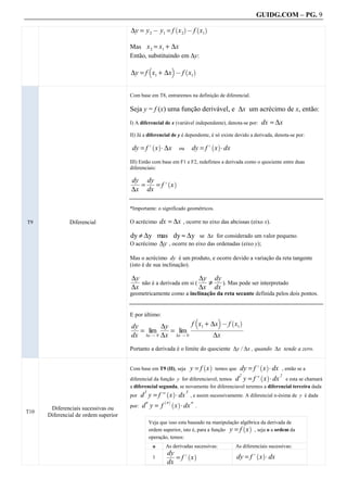 GUIDG.COM – PG. 9

                                      ∆y = y 2 @ y1 = f x 2 @ f x1
                                                                  `    a         ` a


                                      Mas x 2 = x1 + ∆x
                                      Então, substituindo em ∆y:
                                                 b            c
                                      ∆y = f x1 + ∆x @ f x1
                                                                           ` a



                                      Com base em T8, entraremos na definição de diferencial.

                                      Seja y = f (x) uma função derivável, e ∆x um acrécimo de x, então:
                                      I) A diferencial de x (variável independente), denota-se por:            dx = ∆x
                                      II) Já a diferencial de y é dependente, é só existe devido a derivada, denota-se por:

                                       dy = f . x A ∆x                         dy = f . x A dx
                                                     ` a                               ` a
                                                                      ou

                                      III) Então com base em F1 e F2, redefimos a derivada como o quociente entre duas
                                      diferenciais:

                                      dyf dyf ` a
                                      fff ff
                                       ff ff
                                       ff ff
                                        f
                                          = f= f. x
                                      ∆x dx

                                      *Importante: o significado geométricos.

T9             Diferencial            O acrécimo         dx = ∆x , ocorre no eixo das abcissas (eixo x).

                                      dy ≠ ∆y mas dy ≈ ∆y se ∆x for considerado um valor pequeno.
                                      O acrécimo ∆y , ocorre no eixo das ordenadas (eixo y);

                                      Mas o acrécimo dy é um produto, e ocorre devido a variação da reta tangente
                                      (isto é de sua inclinação).

                                      ∆yf
                                      fff
                                       ff
                                       ff
                                        f                          ∆yf dyf
                                                                   fff ff
                                                                   ff ff
                                                                    ff ff
                                                                    f
                                          não é a derivada em si (    ≠ f). Mas pode ser interpretado
                                      ∆x                           ∆x dx
                                      geometricamente como a inclinação da reta secante definida pelos dois pontos.


                                      E por último:                             b          c
                                                                                  xf+ ∆x @ f ff
                                                                                                 ` a
                                      dyf
                                      ff
                                       ff
                                       ff
                                       f        ∆yf                            fffffffffffffxfff
                                         = lim fff lim
                                                 ff
                                                 ff
                                                  f
                                                    =                           fffffffffffffff
                                                                                 ff1 fffffffffff
                                                                                 ffffffffffff1 f
                                      dx ∆x Q 0 ∆x ∆x Q 0                                 ∆x
                                      Portanto a derivada é o limite do quociente ∆y / ∆x , quando ∆x tende a zero.


                                                                               y=f x               dy = f . x A dx , então se a
                                                                                    ` a                       ` a
                                      Com base em T9 (II), seja                           temos que
                                                                                                  d y = f. x A dx e esta se chamará
                                                                                                   2        ` a   2
                                      diferencial da função y for diferenciavel, temos
                                      a diferencial segunda, se novamente for diferenciavel teremos a diferencial terceira dada
                                           d y = f/ x A dx , e assim sucessivamente. A diferencial n-ésima de
                                             3             ` a             3
                                      por                                                                                       y é dada
                                                   ` a
                                      por: d y = f
                                            n       n ` a    n
       Diferenciais sucessivas ou                      x A dx .
T10
      Diferencial de ordem superior              .

                                                 Veja que isso esta baseado na manipulação algébrica da derivada de
                                                 ordem superior, isto é, para a função y = f x , seja o a ordem da
                                                                                            ` a

                                                 operação, temos:
                                                 .

                                                     o     As derivadas sucessivas:               As diferenciais sucessivas:
                                                            dyf ` a
                                                            ff
                                                             ff
                                                             ff
                                                             f                                        dy = f . x A dx
                                                                                                             ` a
                                                     1         = f. x
                                                            dx
 