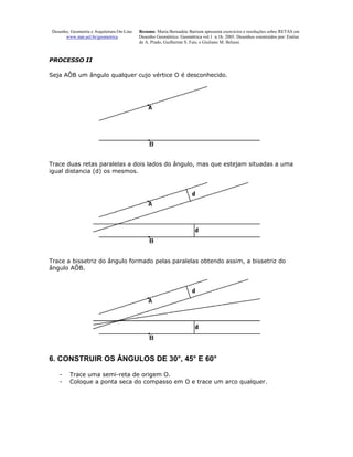 Desenho, Geometria e Arquitetura On-Line   Resumo. Maria Bernadete Barison apresenta exercícios e resoluções sobre RETAS em
       www.mat.uel.br/geometrica            Desenho Geométrico. Geométrica vol.1 n.1b. 2005. Desenhos construídos por: Enéias
                                            de A. Prado, Guilherme S. Fais, e Giuliano M. Belussi.


PROCESSO II

Seja AÔB um ângulo qualquer cujo vértice O é desconhecido.




Trace duas retas paralelas a dois lados do ângulo, mas que estejam situadas a uma
igual distancia (d) os mesmos.




Trace a bissetriz do ângulo formado pelas paralelas obtendo assim, a bissetriz do
ângulo AÔB.




6. CONSTRUIR OS ÂNGULOS DE 30°, 45° E 60°

    -    Trace uma semi-reta de origem O.
    -    Coloque a ponta seca do compasso em O e trace um arco qualquer.
 