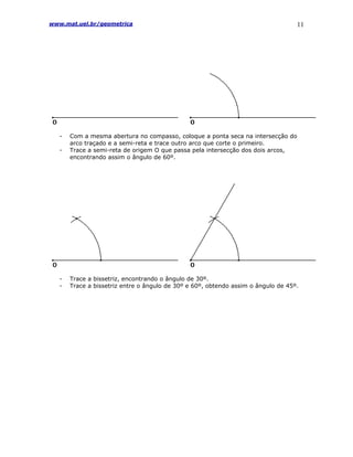 www.mat.uel.br/geometrica                                                          11




   -   Com a mesma abertura no compasso, coloque a ponta seca na intersecção do
       arco traçado e a semi-reta e trace outro arco que corte o primeiro.
   -   Trace a semi-reta de origem O que passa pela intersecção dos dois arcos,
       encontrando assim o ângulo de 60º.




   -   Trace a bissetriz, encontrando o ângulo de 30º.
   -   Trace a bissetriz entre o ângulo de 30º e 60º, obtendo assim o ângulo de 45º.
 