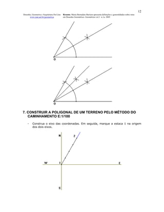 12
Desenho, Geometria e Arquitetura On-Line   Resumo. Maria Bernadete Barison apresenta definições e generalidades sobre retas
      www.mat.uel.br/geometrica            em Desenho Geométrico. Geométrica vol.1 n.1a. 2005




7. CONSTRUIR A POLIGONAL DE UM TERRENO PELO MÉTODO DO
   CAMINHAMENTO E:1/100

    -    Construa o eixo das coordenadas. Em seguida, marque a estaca 1 na origem
         dos dois eixos.
 