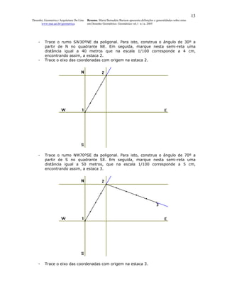 13
Desenho, Geometria e Arquitetura On-Line   Resumo. Maria Bernadete Barison apresenta definições e generalidades sobre retas
      www.mat.uel.br/geometrica            em Desenho Geométrico. Geométrica vol.1 n.1a. 2005




    -    Trace o rumo SW30ºNE da poligonal. Para isto, construa o ângulo de 30º a
         partir de N no quadrante NE. Em seguida, marque nesta semi-reta uma
         distância igual a 40 metros que na escala 1/100 corresponde a 4 cm,
         encontrando assim, a estaca 2.
    -    Trace o eixo das coordenadas com origem na estaca 2.




    -    Trace o rumo NW70ºSE da poligonal. Para isto, construa o ângulo de 70º a
         partir de S no quadrante SE. Em seguida, marque nesta semi-reta uma
         distância igual a 50 metros, que na escala 1/100 corresponde a 5 cm,
         encontrando assim, a estaca 3.




    -    Trace o eixo das coordenadas com origem na estaca 3.
 