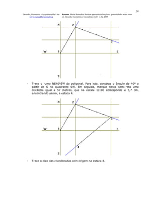14
Desenho, Geometria e Arquitetura On-Line   Resumo. Maria Bernadete Barison apresenta definições e generalidades sobre retas
      www.mat.uel.br/geometrica            em Desenho Geométrico. Geométrica vol.1 n.1a. 2005




    -    Trace o rumo NE40ºSW da poligonal. Para isto, construa o ângulo de 40º a
         partir de S no quadrante SW. Em seguida, marque nesta semi-reta uma
         distância igual a 57 metros, que na escala 1/100 corresponde a 5,7 cm,
         encontrando assim, a estaca 4.




    -    Trace o eixo das coordenadas com origem na estaca 4.
 