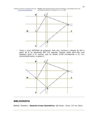 15
Desenho, Geometria e Arquitetura On-Line   Resumo. Maria Bernadete Barison apresenta definições e generalidades sobre retas
      www.mat.uel.br/geometrica            em Desenho Geométrico. Geométrica vol.1 n.1a. 2005




    -    Trace o rumo SE50ºNW da poligonal. Para isto, construa o ângulo de 50º a
         partir de N no quadrante NW. Em seguida, marque nesta semi-reta uma
         distância igual a 41 metros, que na escala 1/100 corresponde a 4,1 cm,
         encontrando assim, a estaca 1.




BIBLIOGRAFIA
BRAGA, Theodoro . Desenho Linear Geométrico. São Paulo : Ícone. 13° ed. 230 p.
 
