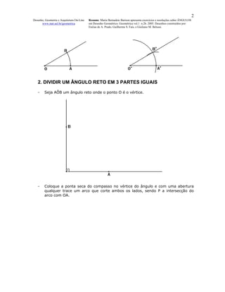 2
Desenho, Geometria e Arquitetura On-Line   Resumo. Maria Bernadete Barison apresenta exercícios e resoluções sobre ÂNGULOS
      www.mat.uel.br/geometrica            em Desenho Geométrico. Geométrica vol.1 n.2b. 2005. Desenhos construídos por:
                                           Enéias de A. Prado, Guilherme S. Fais, e Giuliano M. Belussi.




   2. DIVIDIR UM ÂNGULO RETO EM 3 PARTES IGUAIS

   -    Seja AÔB um ângulo reto onde o ponto O é o vértice.




   -    Coloque a ponta seca do compasso no vértice do ângulo e com uma abertura
        qualquer trace um arco que corte ambos os lados, sendo P a intersecção do
        arco com OA.
 