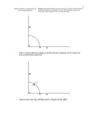 3
Desenho, Geometria e Arquitetura On-Line   Resumo. Maria Bernadete Barison apresenta exercícios e resoluções sobre ÂNGULOS
      www.mat.uel.br/geometrica            em Desenho Geométrico. Geométrica vol.1 n.2b. 2005. Desenhos construídos por:
                                           Enéias de A. Prado, Guilherme S. Fais, e Giuliano M. Belussi.




   -    Com a mesma abertura coloque a ponta seca do compasso em P e trace um
        arco encontrando o ponto Q.




   -    Trace a semi-reta OQ, obtendo assim o Ângulo de 60º QÔP.
 