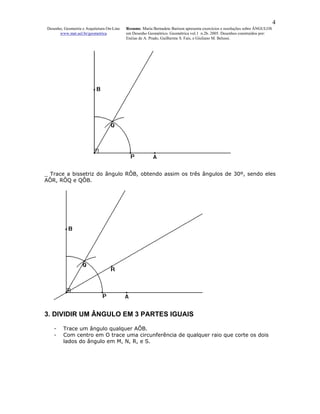 4
Desenho, Geometria e Arquitetura On-Line   Resumo. Maria Bernadete Barison apresenta exercícios e resoluções sobre ÂNGULOS
      www.mat.uel.br/geometrica            em Desenho Geométrico. Geométrica vol.1 n.2b. 2005. Desenhos construídos por:
                                           Enéias de A. Prado, Guilherme S. Fais, e Giuliano M. Belussi.




_ Trace a bissetriz do ângulo RÔB, obtendo assim os três ângulos de 30º, sendo eles
AÔR, RÔQ e QÔB.




3. DIVIDIR UM ÂNGULO EM 3 PARTES IGUAIS

   -    Trace um ângulo qualquer AÔB.
   -    Com centro em O trace uma circunferência de qualquer raio que corte os dois
        lados do ângulo em M, N, R, e S.
 