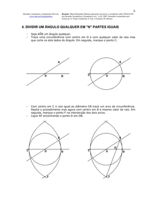 6
Desenho, Geometria e Arquitetura On-Line   Resumo. Maria Bernadete Barison apresenta exercícios e resoluções sobre ÂNGULOS
      www.mat.uel.br/geometrica            em Desenho Geométrico. Geométrica vol.1 n.2b. 2005. Desenhos construídos por:
                                           Enéias de A. Prado, Guilherme S. Fais, e Giuliano M. Belussi.



4. DIVIDIR UM ÂNGULO QUALQUER EM "N" PARTES IGUAIS

   -    Seja AÔB um ângulo qualquer.
   -    Trace uma circunferência com centro em O e com qualquer valor de raio mas
        que corte os dois lados do ângulo. Em seguida, marque o ponto C.




   -    Com centro em C e raio igual ao diâmetro CB trace um arco de circunferência.
        Repita o procedimento mas agora com centro em B e mesmo valor de raio. Em
        seguida, marque o ponto F na intersecção dos dois arcos.
   -    Ligue AF encontrando o ponto D em OB.
 