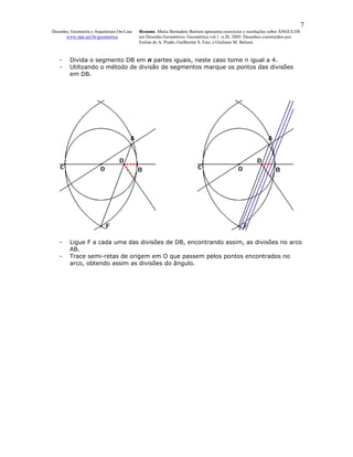 7
Desenho, Geometria e Arquitetura On-Line   Resumo. Maria Bernadete Barison apresenta exercícios e resoluções sobre ÂNGULOS
      www.mat.uel.br/geometrica            em Desenho Geométrico. Geométrica vol.1 n.2b. 2005. Desenhos construídos por:
                                           Enéias de A. Prado, Guilherme S. Fais, e Giuliano M. Belussi.


   -    Divida o segmento DB em n partes iguais, neste caso tome n igual a 4.
   -    Utilizando o método de divisão de segmentos marque os pontos das divisões
        em DB.




   -    Ligue F a cada uma das divisões de DB, encontrando assim, as divisões no arco
        AB.
   -    Trace semi-retas de origem em O que passem pelos pontos encontrados no
        arco, obtendo assim as divisões do ângulo.
 