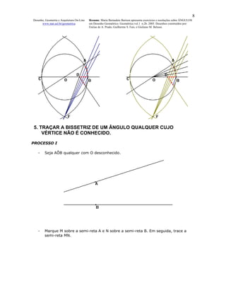 8
Desenho, Geometria e Arquitetura On-Line   Resumo. Maria Bernadete Barison apresenta exercícios e resoluções sobre ÂNGULOS
      www.mat.uel.br/geometrica            em Desenho Geométrico. Geométrica vol.1 n.2b. 2005. Desenhos construídos por:
                                           Enéias de A. Prado, Guilherme S. Fais, e Giuliano M. Belussi.




5. TRAÇAR A BISSETRIZ DE UM ÂNGULO QUALQUER CUJO
    VÉRTICE NÃO É CONHECIDO.

PROCESSO I

   -    Seja AÔB qualquer com O desconhecido.




   -    Marque M sobre a semi-reta A e N sobre a semi-reta B. Em seguida, trace a
        semi-reta MN.
 