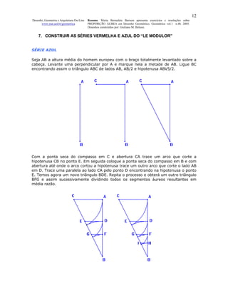 12
Desenho, Geometria e Arquitetura On-Line   Resumo. Maria Bernadete Barison apresenta exercícios e resoluções sobre
      www.mat.uel.br/geometrica            PROPORÇÃO ÁUREA em Desenho Geométrico. Geométrica vol.1 n.4b. 2005.
                                           Desenhos construídos por: Giuliano M. Belussi.


    7. CONSTRUIR AS SÉRIES VERMELHA E AZUL DO “LE MODULOR”


SÉRIE AZUL

Seja AB a altura média do homem europeu com o braço totalmente levantado sobre a
cabeça. Levante uma perpendicular por A e marque nela a metade de AB. Ligue BC
encontrando assim o triângulo ABC de lados AB, AB/2 e hipotenusa ABV5/2.




Com a ponta seca do compasso em C e abertura CA trace um arco que corte a
hipotenusa CB no ponto E. Em seguida coloque a ponta seca do compasso em B e com
abertura até onde o arco cortou a hipotenusa trace um outro arco que corte o lado AB
em D. Trace uma paralela ao lado CA pelo ponto D encontrando na hipotenusa o ponto
E. Temos agora um novo triângulo BDE. Repita o processo e obterá um outro triângulo
BFG e assim sucessivamente dividindo todos os segmentos áureos resultantes em
média razão.
 