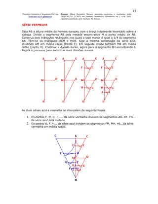 13
Desenho, Geometria e Arquitetura On-Line   Resumo. Maria Bernadete Barison apresenta exercícios e resoluções sobre
      www.mat.uel.br/geometrica            PROPORÇÃO ÁUREA em Desenho Geométrico. Geométrica vol.1 n.4b. 2005.
                                           Desenhos construídos por: Giuliano M. Belussi.


SÉRIE VERMELHA

Seja AB a altura média do homem europeu com o braço totalmente levantado sobre a
cabeça. Divida o segmento AB pela metade encontrando M o ponto médio de AB.
Construa dois triângulos retângulos nos quais o lado menor é igual à 1/4 do segmento
AB. Têm-se os triângulos ACM e MDB. Siga a mesma construção da série azul,
dividindo AM em média razão (Ponto F). Em seguida divida também MB em média
razão (ponto H). Continue a divisão áurea, agora para o segmento BH encontrando J.
Repita o processo para encontrar mais divisões áureas.




As duas séries azul e vermelha se intercalam da seguinte forma:

    1. Os pontos F, M, H, J, .... da série vermelha dividem os segmentos AD, DF, FH...
       da série azul pela metade.
    2. Os pontos D, F, H... da série azul dividem os segmentos FM, MH, HJ...da série
       vermelha em média razão.
 