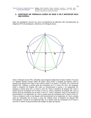 14
Desenho, Geometria e Arquitetura On-Line   Resumo. Maria Bernadete Barison apresenta exercícios e resoluções sobre
      www.mat.uel.br/geometrica            PROPORÇÃO ÁUREA em Desenho Geométrico. Geométrica vol.1 n.4b. 2005.
                                           Desenhos construídos por: Giuliano M. Belussi.


    8. CONSTRUIR UM TRIÂNGULO ÁUREO DE BASE 8 CM E INSCREVER NELE
       UMA ESPIRAL


Seja um pentágono inscrito em uma circunferência de diâmetro AB. Considerando as
diagonais FHI do pentágono, obtemos um triângulo áureo.




Seja o triângulo áureo FHI, isósceles cujos ângulos adjacentes à base medem 72 graus
e o ângulo oposto à base mede 36 graus. Para iniciar o traçado da espiral, trace a
bissetriz do ângulo FHI (reta s) que corta o lado iF no ponto J. O ponto J é o vértice do
ângulo FJH. Coloque a ponta seca do compasso em J e trace um arco. Em seguida,
trace a bissetriz do ângulo JIH (reta u) encontrando o ponto L no segmento JH.
Coloque a ponta seca em L e trace o arco HI. Trace a bissetriz do ângulo IJH. Com a
ponta seca do compasso em N trace o arco IJ. Trace a bissetriz do ângulo IJH. Com a
ponta seca do compasso em N trace o arco IJ. Trace a bissetriz (reta v) do ângulo JLI
encontrando P no segmento JN. Com a ponta seca do compasso em P trace o arco JL.
Trace a bissetriz (reta x) do ângulo LNJ encontrando Q no segmento LP. Com a ponta
seca do compasso em Q trace o arco LN. Depois trace a bissetriz do ângulo NPL
encontrando o ponto R no segmento NQ. Co a ponta seca do compasso em R trace o
arco NP. E assim sucessivamente até chegar ao pólo da espiral.
 