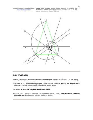 15
Desenho, Geometria e Arquitetura On-Line   Resumo. Maria Bernadete Barison apresenta exercícios e resoluções sobre
      www.mat.uel.br/geometrica            PROPORÇÃO ÁUREA em Desenho Geométrico. Geométrica vol.1 n.4b. 2005.
                                           Desenhos construídos por: Giuliano M. Belussi.




BIBLIOGRAFIA
BRAGA, Theodoro . Desenho Linear Geométrico. São Paulo : Ícone. 13° ed. 230 p.

HUNTLEY, H. E. A Divina Proporção - Um Ensaio sobre a Beleza na Matemática.
 Brasília : Editora Universidade de Brasília, 1985. 178p.

NEUFERT. A Arte de Projetar em Arquitetura.

RIVERA, Félix ; NEVES, Juarenze; GONÇALVES, Dinei (1986). Traçados em Desenho
 Geométrico. Rio Grande: editora da Furg, 389 p.
 