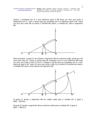 2
Desenho, Geometria e Arquitetura On-Line   Resumo. Maria Bernadete Barison apresenta exercícios e resoluções sobre
      www.mat.uel.br/geometrica            PROPORÇÃO ÁUREA em Desenho Geométrico. Geométrica vol.1 n.4b. 2005.
                                           Desenhos construídos por: Giuliano M. Belussi.




Centre o compasso em O e com abertura igual à OB trace um arco que corta a
hipotenusa em C'. Com a ponta seca do compasso em A e abertura igual a AC' trace
um arco que corte AB no ponto C transferindo assim, a medida AC' para o segmento
AB.




Para encontrar o ponto D' que divide o segmento AB em extrema razão, passe por AO
uma semi-reta (t). Centre a ponta seca do compasso em O e com abertura OB trace
um arco que corte a reta (t) em D'. Coloque a ponta seca do compasso em A e com
abertura igual a AD' trace um arco que corte a reta (s) no ponto D transferindo assim,
a medida AD' para a reta suporte do segmento AB.




O ponto C' divide o segmento AB em média razão pois a medida AC' é igual a
AB/2 - AB√5/2.

O ponto D' divide o segmento AB em extrema razão pois a medida AD' é igual a
AB/2 + AB√5/2
 