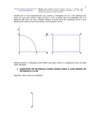 4
Desenho, Geometria e Arquitetura On-Line   Resumo. Maria Bernadete Barison apresenta exercícios e resoluções sobre
      www.mat.uel.br/geometrica            PROPORÇÃO ÁUREA em Desenho Geométrico. Geométrica vol.1 n.4b. 2005.
                                           Desenhos construídos por: Giuliano M. Belussi.


levante por A uma perpendicular (p). Centre o compasso em A e com abertura AC
trace um arco que corte a reta (p) em C. Com a ponta seca do compasso em C e
abertura AB trace um arco. Depois coloque a ponta seca do compasso em B e com
abertura AC trace um arco que corte o arco anterior em D.




Obtemos assim o retângulo áureo ABCD cujo lado menor é o segmento áureo do lado
maior AB dado.

    3. CONSTRUIR UM RETÂNGULO ÁUREO SENDO DADO O LADO MENOR DO
       RETÂNGULO L=4 CM

Seja AB o lado menor do retângulo
 