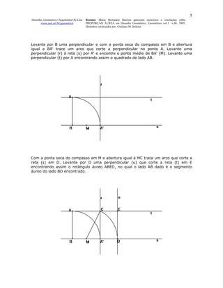 5
Desenho, Geometria e Arquitetura On-Line   Resumo. Maria Bernadete Barison apresenta exercícios e resoluções sobre
      www.mat.uel.br/geometrica            PROPORÇÃO ÁUREA em Desenho Geométrico. Geométrica vol.1 n.4b. 2005.
                                           Desenhos construídos por: Giuliano M. Belussi.




Levante por B uma perpendicular e com a ponta seca do compasso em B e abertura
igual a BA' trace um arco que corte a perpendicular no ponto A. Levante uma
perpendicular (r) à reta (s) por A' e encontre o ponto médio de BA' (M). Levante uma
perpendicular (t) por A encontrando assim o quadrado de lado AB.




Com a ponta seca do compasso em M e abertura igual à MC trace um arco que corte a
reta (s) em D. Levante por D uma perpendicular (u) que corte a reta (t) em E
encontrando assim o retângulo áureo ABED, no qual o lado AB dado é o segmento
áureo do lado BD encontrado.
 