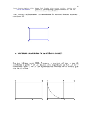 6
Desenho, Geometria e Arquitetura On-Line   Resumo. Maria Bernadete Barison apresenta exercícios e resoluções sobre
      www.mat.uel.br/geometrica            PROPORÇÃO ÁUREA em Desenho Geométrico. Geométrica vol.1 n.4b. 2005.
                                           Desenhos construídos por: Giuliano M. Belussi.


Veja a resposta: retângulo ABED cujo lado dado AB é o segmento áureo do lado maior
encontrado BD.




    4. INSCREVER UMA ESPIRAL EM UM RETÂNGULO ÁUREO




Seja um retângulo áureo ABCD. Transporte o segmento AC para o lado AB
encontrando o ponto F em AB. Levante uma perpendicular ao lado AB por F
encontrando o ponto G em CD. Com a ponta seca do compasso em G e abertura igual
à GC trace o arco CF.
 