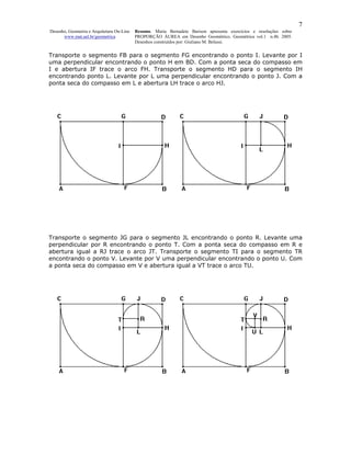 7
Desenho, Geometria e Arquitetura On-Line   Resumo. Maria Bernadete Barison apresenta exercícios e resoluções sobre
      www.mat.uel.br/geometrica            PROPORÇÃO ÁUREA em Desenho Geométrico. Geométrica vol.1 n.4b. 2005.
                                           Desenhos construídos por: Giuliano M. Belussi.


Transporte o segmento FB para o segmento FG encontrando o ponto I. Levante por I
uma perpendicular encontrando o ponto H em BD. Com a ponta seca do compasso em
I e abertura IF trace o arco FH. Transporte o segmento HD para o segmento IH
encontrando ponto L. Levante por L uma perpendicular encontrando o ponto J. Com a
ponta seca do compasso em L e abertura LH trace o arco HJ.




Transporte o segmento JG para o segmento JL encontrando o ponto R. Levante uma
perpendicular por R encontrando o ponto T. Com a ponta seca do compasso em R e
abertura igual a RJ trace o arco JT. Transporte o segmento TI para o segmento TR
encontrando o ponto V. Levante por V uma perpendicular encontrando o ponto U. Com
a ponta seca do compasso em V e abertura igual a VT trace o arco TU.
 