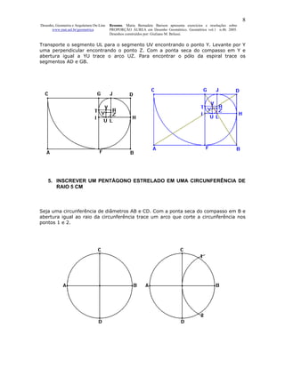 8
Desenho, Geometria e Arquitetura On-Line   Resumo. Maria Bernadete Barison apresenta exercícios e resoluções sobre
      www.mat.uel.br/geometrica            PROPORÇÃO ÁUREA em Desenho Geométrico. Geométrica vol.1 n.4b. 2005.
                                           Desenhos construídos por: Giuliano M. Belussi.


Transporte o segmento UL para o segmento UV encontrando o ponto Y. Levante por Y
uma perpendicular encontrando o ponto Z. Com a ponta seca do compasso em Y e
abertura igual a YU trace o arco UZ. Para encontrar o pólo da espiral trace os
segmentos AD e GB.




    5. INSCREVER UM PENTÁGONO ESTRELADO EM UMA CIRCUNFERÊNCIA DE
       RAIO 5 CM



Seja uma circunferência de diâmetros AB e CD. Com a ponta seca do compasso em B e
abertura igual ao raio da circunferência trace um arco que corte a circunferência nos
pontos 1 e 2.
 