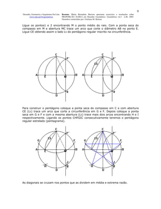9
Desenho, Geometria e Arquitetura On-Line   Resumo. Maria Bernadete Barison apresenta exercícios e resoluções sobre
      www.mat.uel.br/geometrica            PROPORÇÃO ÁUREA em Desenho Geométrico. Geométrica vol.1 n.4b. 2005.
                                           Desenhos construídos por: Giuliano M. Belussi.


Ligue os pontos1 e 2 encontrando M o ponto médio do raio. Com a ponta seca do
compasso em M e abertura MC trace um arco que corte o diâmetro AB no ponto E.
Ligue CE obtendo assim o lado L5 do pentágono regular inscrito na circunferência.




Para construir o pentágono coloque a ponta seca do compasso em C e com abertura
CE (L5) trace um arco que corte a circunferência em G e F. Depois coloque a ponta
seca em G e F e com a mesma abertura (L5) trace mais dois arcos encontrando H e I
respectivamente. Ligando os pontos CHFGIC consecutivamente teremos o pentágono
regular estrelado (pentagrama).




As diagonais se cruzam nos pontos que as dividem em média e extrema razão.
 