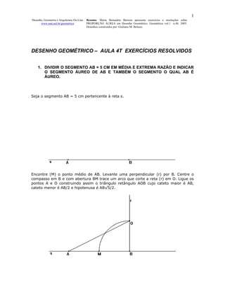 1
Desenho, Geometria e Arquitetura On-Line   Resumo. Maria Bernadete Barison apresenta exercícios e resoluções sobre
      www.mat.uel.br/geometrica            PROPORÇÃO ÁUREA em Desenho Geométrico. Geométrica vol.1 n.4b. 2005.
                                           Desenhos construídos por: Giuliano M. Belussi.




DESENHO GEOMÉTRICO – AULA 4T EXERCÍCIOS RESOLVIDOS


    1. DIVIDIR O SEGMENTO AB = 5 CM EM MÉDIA E EXTREMA RAZÃO E INDICAR
       O SEGMENTO ÁUREO DE AB E TAMBÉM O SEGMENTO O QUAL AB É
       ÁUREO.



Seja o segmento AB = 5 cm pertencente à reta s.




Encontre (M) o ponto médio de AB. Levante uma perpendicular (r) por B. Centre o
compasso em B e com abertura BM trace um arco que corte a reta (r) em O. Ligue os
pontos A e O construindo assim o triângulo retângulo AOB cujo cateto maior é AB,
cateto menor é AB/2 e hipotenusa é AB√5/2.
 