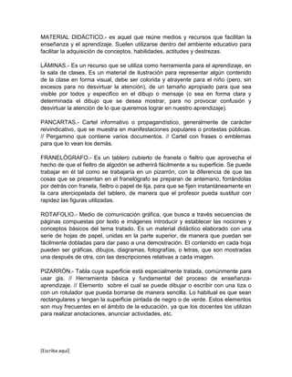 [Escriba aquí]
MATERIAL DIDÁCTICO.- es aquel que reúne medios y recursos que facilitan la
enseñanza y el aprendizaje. Suelen utilizarse dentro del ambiente educativo para
facilitar la adquisición de conceptos, habilidades, actitudes y destrezas.
LÁMINAS.- Es un recurso que se utiliza como herramienta para el aprendizaje, en
la sala de clases. Es un material de ilustración para representar algún contenido
de la clase en forma visual, debe ser colorida y atrayente para el niño (pero, sin
excesos para no desvirtuar la atención), de un tamaño apropiado para que sea
visible por todos y especifico en el dibujo o mensaje (o sea en forma clara y
determinada el dibujo que se desea mostrar, para no provocar confusión y
desvirtuar la atención de lo que queremos lograr en nuestro aprendizaje).
PANCARTAS.- Cartel informativo o propagandístico, generalmente de carácter
reivindicativo, que se muestra en manifestaciones populares o protestas públicas.
// Pergamino que contiene varios documentos. // Cartel con frases o emblemas
para que lo vean los demás.
FRANELÓGRAFO.- Es un tablero cubierto de franela o fieltro que aprovecha el
hecho de que el fieltro de algodón se adherirá fácilmente a su superficie. Se puede
trabajar en él tal como se trabajaría en un pizarrón, con la diferencia de que las
cosas que se presentan en el franelógrafo se preparan de antemano, forrándolas
por detrás con franela, fieltro o papel de lija, para que se fijen instantáneamente en
la cara aterciopelada del tablero, de manera que el profesor pueda sustituir con
rapidez las figuras utilizadas.
ROTAFOLIO.- Medio de comunicación gráfica, que busca a través secuencias de
páginas compuestas por texto e imágenes introducir y establecer las nociones y
conceptos básicos del tema tratado. Es un material didáctico elaborado con una
serie de hojas de papel, unidas en la parte superior, de manera que puedan ser
fácilmente dobladas para dar paso a una demostración. El contenido en cada hoja
pueden ser gráficas, dibujos, diagramas, fotografías, o letras, que son mostradas
una después de otra, con las descripciones relativas a cada imagen.
PIZARRÓN.- Tabla cuya superficie está especialmente tratada, comúnmente para
usar gis. // Herramienta básica y fundamental del proceso de enseñanza-
aprendizaje. // Elemento sobre el cual se puede dibujar o escribir con una tiza o
con un rotulador que pueda borrarse de manera sencilla. Lo habitual es que sean
rectangulares y tengan la superficie pintada de negro o de verde. Estos elementos
son muy frecuentes en el ámbito de la educación, ya que los docentes los utilizan
para realizar anotaciones, anunciar actividades, etc.
 